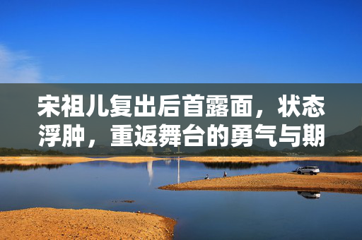 宋祖儿复出后首露面，状态浮肿，重返舞台的勇气与期待