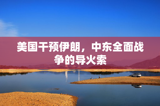 美国干预伊朗，中东全面战争的导火索
