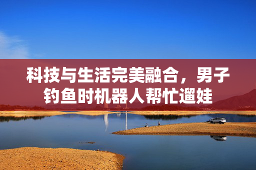 科技与生活完美融合，男子钓鱼时机器人帮忙遛娃