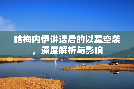 哈梅内伊讲话后的以军空袭，深度解析与影响