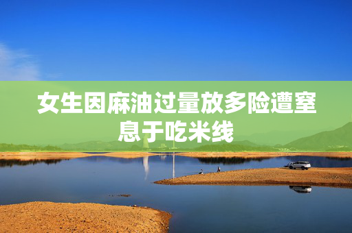 女生因麻油过量放多险遭窒息于吃米线