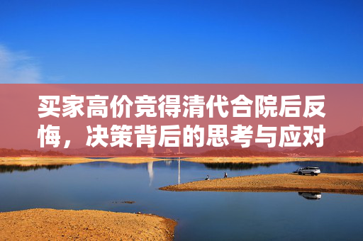 买家高价竞得清代合院后反悔，决策背后的思考与应对策略