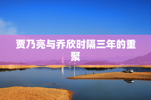 贾乃亮与乔欣时隔三年的重聚