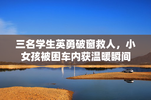 三名学生英勇破窗救人，小女孩被困车内获温暖瞬间