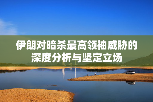 伊朗对暗杀最高领袖威胁的深度分析与坚定立场