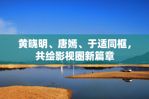 黄晓明、唐嫣、于适同框，共绘影视圈新篇章