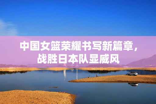 中国女篮荣耀书写新篇章，战胜日本队显威风