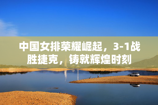 中国女排荣耀崛起，3-1战胜捷克，铸就辉煌时刻