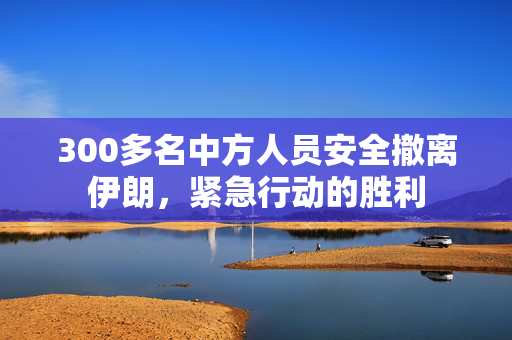 300多名中方人员安全撤离伊朗，紧急行动的胜利