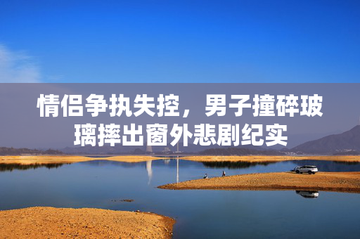 情侣争执失控，男子撞碎玻璃摔出窗外悲剧纪实
