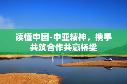 读懂中国-中亚精神，携手共筑合作共赢桥梁