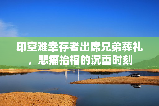 印空难幸存者出席兄弟葬礼，悲痛抬棺的沉重时刻