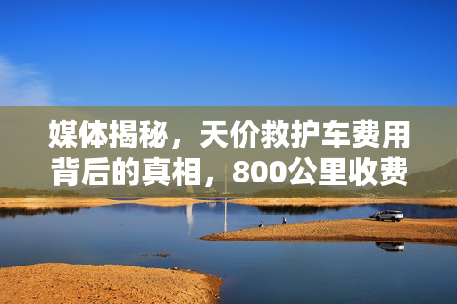 媒体揭秘，天价救护车费用背后的真相，800公里收费竟达2.8万
