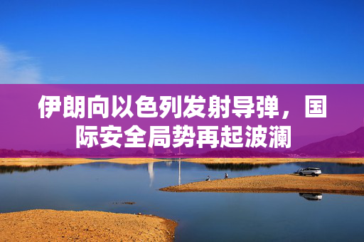 伊朗向以色列发射导弹，国际安全局势再起波澜