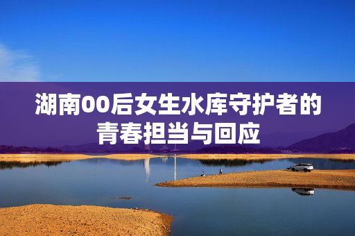 湖南00后女生水库守护者的青春担当与回应