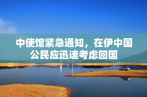 中使馆紧急通知，在伊中国公民应迅速考虑回国