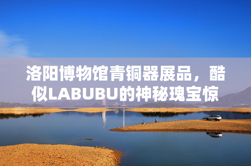 洛阳博物馆青铜器展品，酷似LABUBU的神秘瑰宝惊艳亮相