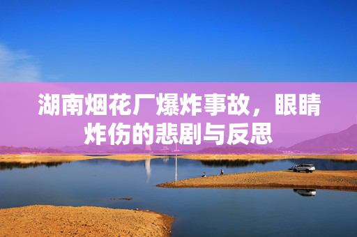 湖南烟花厂爆炸事故，眼睛炸伤的悲剧与反思