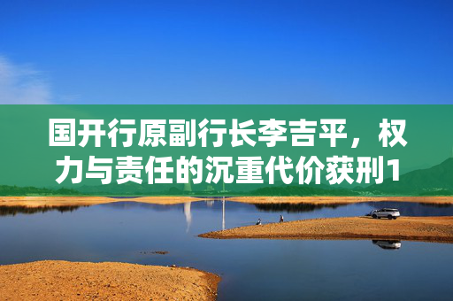 国开行原副行长李吉平，权力与责任的沉重代价获刑14年