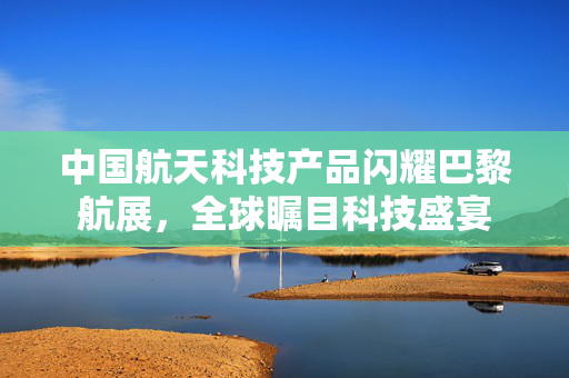 中国航天科技产品闪耀巴黎航展，全球瞩目科技盛宴