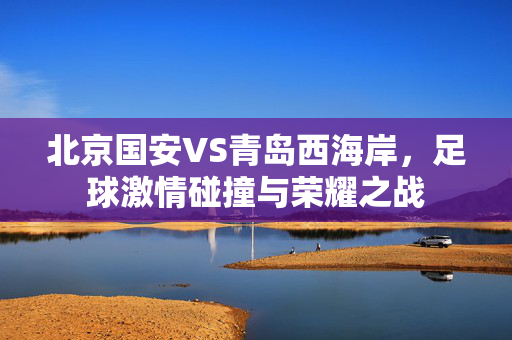 北京国安VS青岛西海岸，足球激情碰撞与荣耀之战