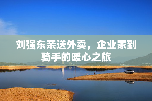 刘强东亲送外卖，企业家到骑手的暖心之旅