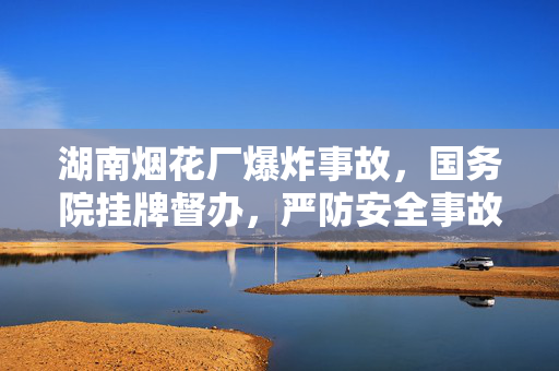 湖南烟花厂爆炸事故，国务院挂牌督办，严防安全事故再次发生