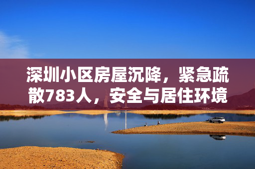 深圳小区房屋沉降，紧急疏散783人，安全与居住环境的严峻挑战