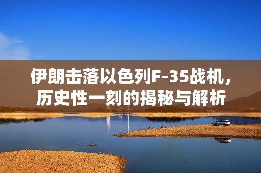 伊朗击落以色列F-35战机，历史性一刻的揭秘与解析