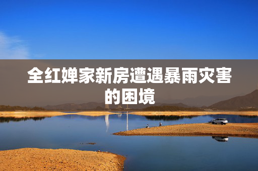 全红婵家新房遭遇暴雨灾害的困境