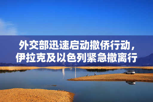 外交部迅速启动撤侨行动，伊拉克及以色列紧急撤离行动组织完成