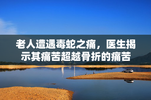 老人遭遇毒蛇之痛，医生揭示其痛苦超越骨折的痛苦