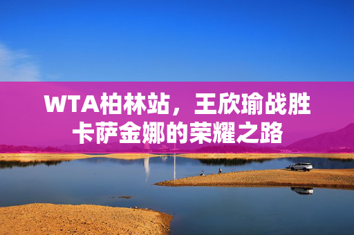 WTA柏林站，王欣瑜战胜卡萨金娜的荣耀之路