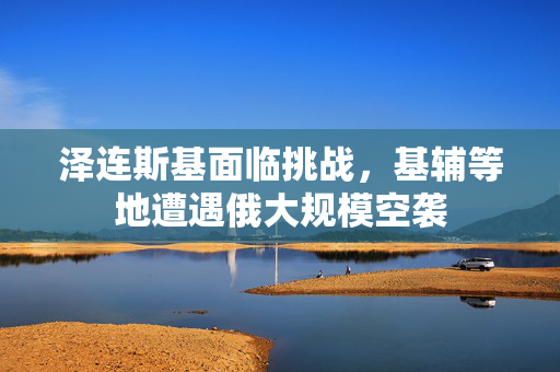 泽连斯基面临挑战，基辅等地遭遇俄大规模空袭