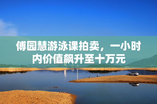 傅园慧游泳课拍卖，一小时内价值飙升至十万元