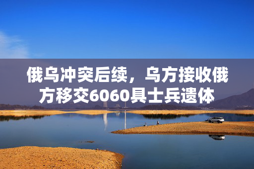 俄乌冲突后续，乌方接收俄方移交6060具士兵遗体