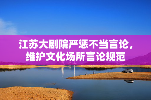 江苏大剧院严惩不当言论，维护文化场所言论规范