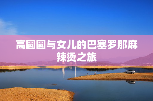 高圆圆与女儿的巴塞罗那麻辣烫之旅