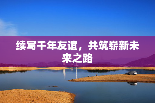 续写千年友谊，共筑崭新未来之路