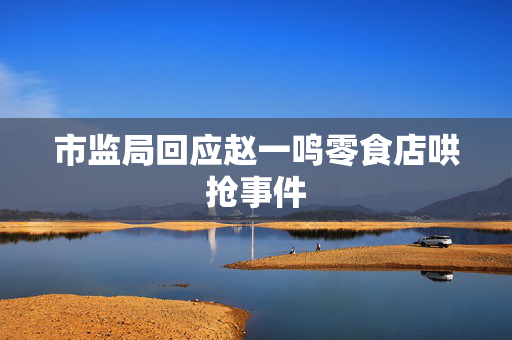 市监局回应赵一鸣零食店哄抢事件