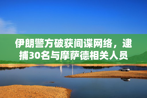 伊朗警方破获间谍网络，逮捕30名与摩萨德相关人员