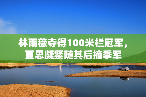 林雨薇夺得100米栏冠军，夏思凝紧随其后摘季军