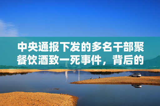 中央通报下发的多名干部聚餐饮酒致一死事件，背后的深思与反思