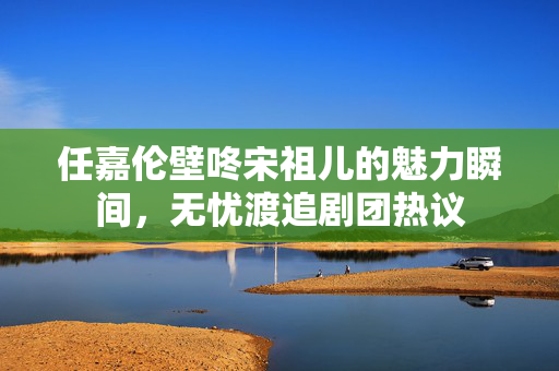 任嘉伦壁咚宋祖儿的魅力瞬间，无忧渡追剧团热议