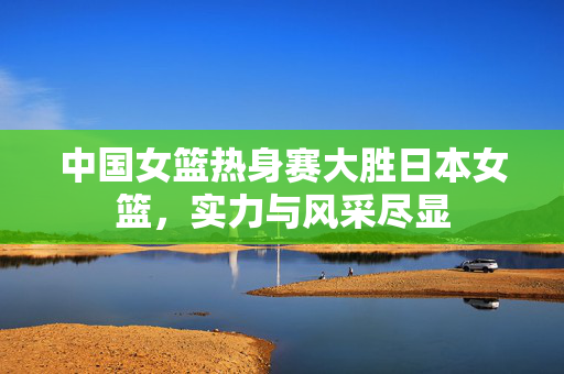 中国女篮热身赛大胜日本女篮，实力与风采尽显