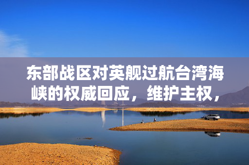 东部战区对英舰过航台湾海峡的权威回应，维护主权，坚定立场