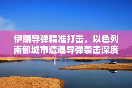 伊朗导弹精准打击，以色列南部城市遭遇导弹袭击深度解析