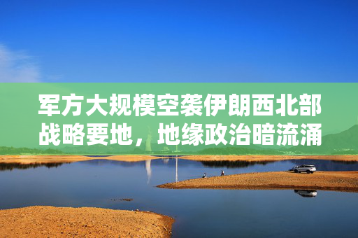 军方大规模空袭伊朗西北部战略要地，地缘政治暗流涌动