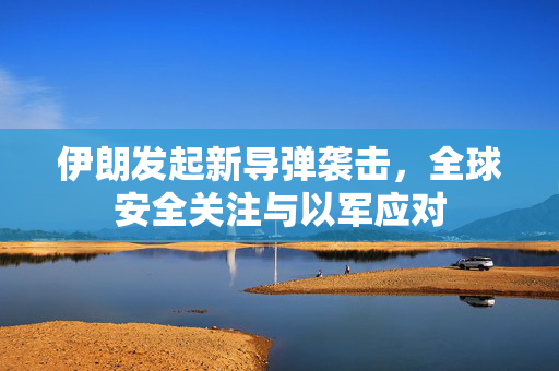 伊朗发起新导弹袭击，全球安全关注与以军应对