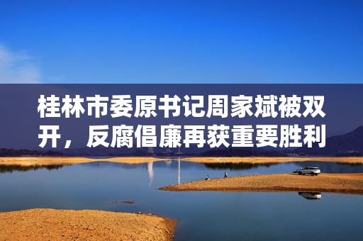 桂林市委原书记周家斌被双开，反腐倡廉再获重要胜利